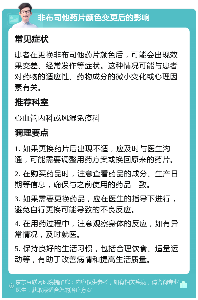 非布司他药片颜色变更后的影响 常见症状 患者在更换非布司他药片颜色后，可能会出现效果变差、经常发作等症状。这种情况可能与患者对药物的适应性、药物成分的微小变化或心理因素有关。 推荐科室 心血管内科或风湿免疫科 调理要点 1. 如果更换药片后出现不适，应及时与医生沟通，可能需要调整用药方案或换回原来的药片。 2. 在购买药品时，注意查看药品的成分、生产日期等信息，确保与之前使用的药品一致。 3. 如果需要更换药品，应在医生的指导下进行，避免自行更换可能导致的不良反应。 4. 在用药过程中，注意观察身体的反应，如有异常情况，及时就医。 5. 保持良好的生活习惯，包括合理饮食、适量运动等，有助于改善病情和提高生活质量。