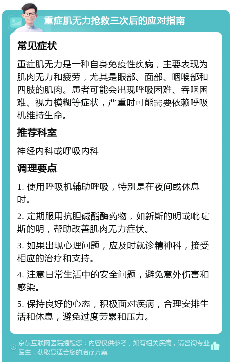 重症肌无力抢救三次后的应对指南 常见症状 重症肌无力是一种自身免疫性疾病，主要表现为肌肉无力和疲劳，尤其是眼部、面部、咽喉部和四肢的肌肉。患者可能会出现呼吸困难、吞咽困难、视力模糊等症状，严重时可能需要依赖呼吸机维持生命。 推荐科室 神经内科或呼吸内科 调理要点 1. 使用呼吸机辅助呼吸，特别是在夜间或休息时。 2. 定期服用抗胆碱酯酶药物，如新斯的明或吡啶斯的明，帮助改善肌肉无力症状。 3. 如果出现心理问题，应及时就诊精神科，接受相应的治疗和支持。 4. 注意日常生活中的安全问题，避免意外伤害和感染。 5. 保持良好的心态，积极面对疾病，合理安排生活和休息，避免过度劳累和压力。