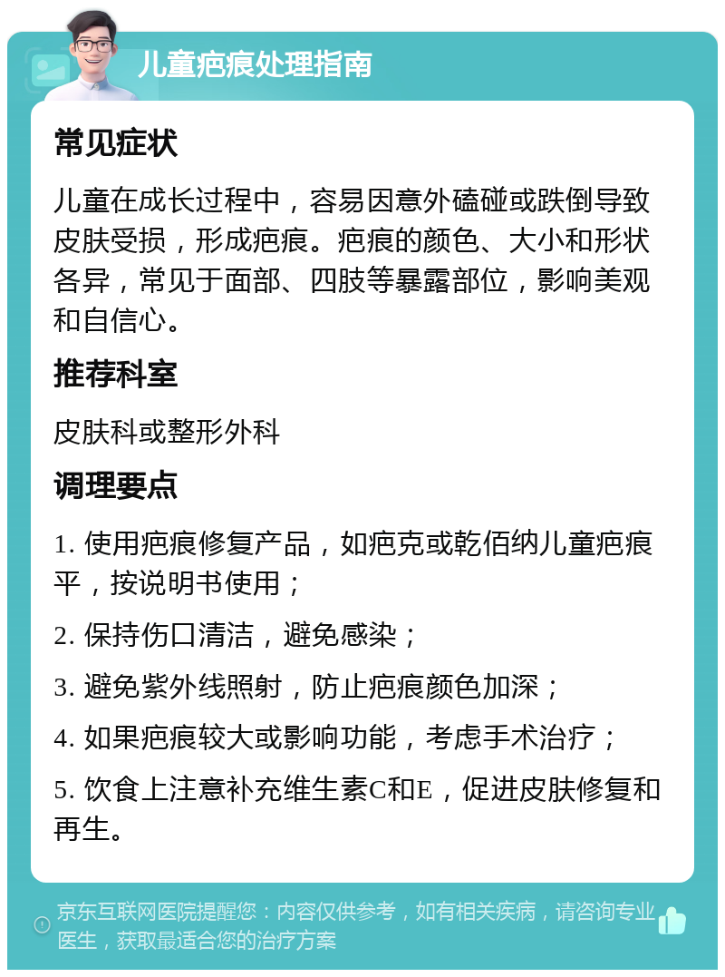 儿童疤痕处理指南 常见症状 儿童在成长过程中，容易因意外磕碰或跌倒导致皮肤受损，形成疤痕。疤痕的颜色、大小和形状各异，常见于面部、四肢等暴露部位，影响美观和自信心。 推荐科室 皮肤科或整形外科 调理要点 1. 使用疤痕修复产品，如疤克或乾佰纳儿童疤痕平，按说明书使用； 2. 保持伤口清洁，避免感染； 3. 避免紫外线照射，防止疤痕颜色加深； 4. 如果疤痕较大或影响功能，考虑手术治疗； 5. 饮食上注意补充维生素C和E，促进皮肤修复和再生。