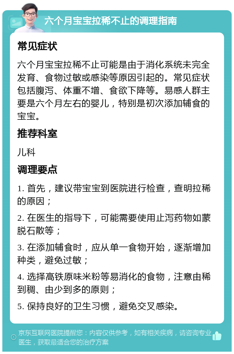 六个月宝宝拉稀不止的调理指南 常见症状 六个月宝宝拉稀不止可能是由于消化系统未完全发育、食物过敏或感染等原因引起的。常见症状包括腹泻、体重不增、食欲下降等。易感人群主要是六个月左右的婴儿，特别是初次添加辅食的宝宝。 推荐科室 儿科 调理要点 1. 首先，建议带宝宝到医院进行检查，查明拉稀的原因； 2. 在医生的指导下，可能需要使用止泻药物如蒙脱石散等； 3. 在添加辅食时，应从单一食物开始，逐渐增加种类，避免过敏； 4. 选择高铁原味米粉等易消化的食物，注意由稀到稠、由少到多的原则； 5. 保持良好的卫生习惯，避免交叉感染。