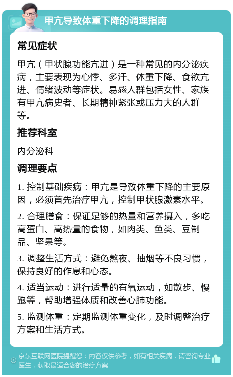 甲亢导致体重下降的调理指南 常见症状 甲亢（甲状腺功能亢进）是一种常见的内分泌疾病，主要表现为心悸、多汗、体重下降、食欲亢进、情绪波动等症状。易感人群包括女性、家族有甲亢病史者、长期精神紧张或压力大的人群等。 推荐科室 内分泌科 调理要点 1. 控制基础疾病：甲亢是导致体重下降的主要原因，必须首先治疗甲亢，控制甲状腺激素水平。 2. 合理膳食：保证足够的热量和营养摄入，多吃高蛋白、高热量的食物，如肉类、鱼类、豆制品、坚果等。 3. 调整生活方式：避免熬夜、抽烟等不良习惯，保持良好的作息和心态。 4. 适当运动：进行适量的有氧运动，如散步、慢跑等，帮助增强体质和改善心肺功能。 5. 监测体重：定期监测体重变化，及时调整治疗方案和生活方式。