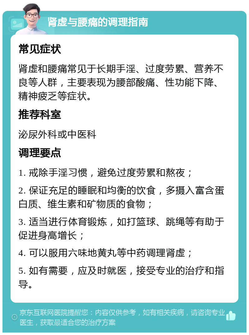 肾虚与腰痛的调理指南 常见症状 肾虚和腰痛常见于长期手淫、过度劳累、营养不良等人群，主要表现为腰部酸痛、性功能下降、精神疲乏等症状。 推荐科室 泌尿外科或中医科 调理要点 1. 戒除手淫习惯，避免过度劳累和熬夜； 2. 保证充足的睡眠和均衡的饮食，多摄入富含蛋白质、维生素和矿物质的食物； 3. 适当进行体育锻炼，如打篮球、跳绳等有助于促进身高增长； 4. 可以服用六味地黄丸等中药调理肾虚； 5. 如有需要，应及时就医，接受专业的治疗和指导。