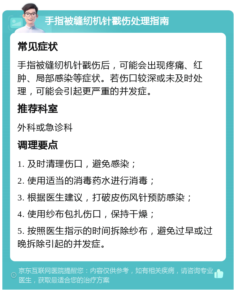 手指被缝纫机针戳伤处理指南 常见症状 手指被缝纫机针戳伤后，可能会出现疼痛、红肿、局部感染等症状。若伤口较深或未及时处理，可能会引起更严重的并发症。 推荐科室 外科或急诊科 调理要点 1. 及时清理伤口，避免感染； 2. 使用适当的消毒药水进行消毒； 3. 根据医生建议，打破皮伤风针预防感染； 4. 使用纱布包扎伤口，保持干燥； 5. 按照医生指示的时间拆除纱布，避免过早或过晚拆除引起的并发症。