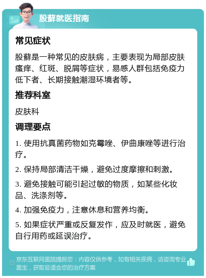 股藓就医指南 常见症状 股藓是一种常见的皮肤病，主要表现为局部皮肤瘙痒、红斑、脱屑等症状，易感人群包括免疫力低下者、长期接触潮湿环境者等。 推荐科室 皮肤科 调理要点 1. 使用抗真菌药物如克霉唑、伊曲康唑等进行治疗。 2. 保持局部清洁干燥，避免过度摩擦和刺激。 3. 避免接触可能引起过敏的物质，如某些化妆品、洗涤剂等。 4. 加强免疫力，注意休息和营养均衡。 5. 如果症状严重或反复发作，应及时就医，避免自行用药或延误治疗。