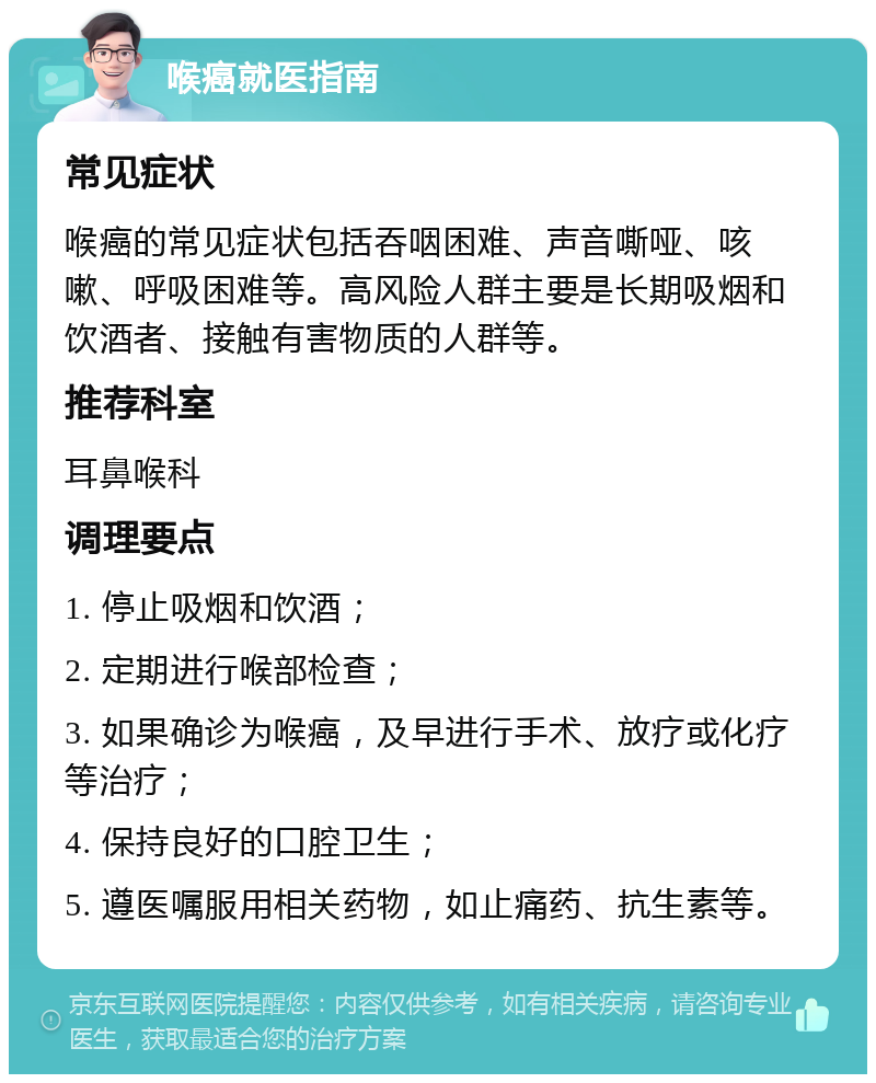 喉癌就医指南 常见症状 喉癌的常见症状包括吞咽困难、声音嘶哑、咳嗽、呼吸困难等。高风险人群主要是长期吸烟和饮酒者、接触有害物质的人群等。 推荐科室 耳鼻喉科 调理要点 1. 停止吸烟和饮酒； 2. 定期进行喉部检查； 3. 如果确诊为喉癌，及早进行手术、放疗或化疗等治疗； 4. 保持良好的口腔卫生； 5. 遵医嘱服用相关药物，如止痛药、抗生素等。