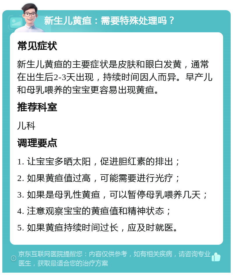 新生儿黄疸：需要特殊处理吗？ 常见症状 新生儿黄疸的主要症状是皮肤和眼白发黄，通常在出生后2-3天出现，持续时间因人而异。早产儿和母乳喂养的宝宝更容易出现黄疸。 推荐科室 儿科 调理要点 1. 让宝宝多晒太阳，促进胆红素的排出； 2. 如果黄疸值过高，可能需要进行光疗； 3. 如果是母乳性黄疸，可以暂停母乳喂养几天； 4. 注意观察宝宝的黄疸值和精神状态； 5. 如果黄疸持续时间过长，应及时就医。