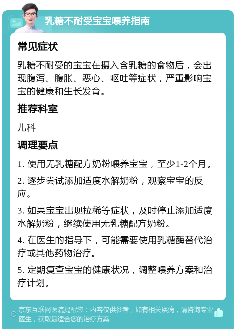 乳糖不耐受宝宝喂养指南 常见症状 乳糖不耐受的宝宝在摄入含乳糖的食物后，会出现腹泻、腹胀、恶心、呕吐等症状，严重影响宝宝的健康和生长发育。 推荐科室 儿科 调理要点 1. 使用无乳糖配方奶粉喂养宝宝，至少1-2个月。 2. 逐步尝试添加适度水解奶粉，观察宝宝的反应。 3. 如果宝宝出现拉稀等症状，及时停止添加适度水解奶粉，继续使用无乳糖配方奶粉。 4. 在医生的指导下，可能需要使用乳糖酶替代治疗或其他药物治疗。 5. 定期复查宝宝的健康状况，调整喂养方案和治疗计划。