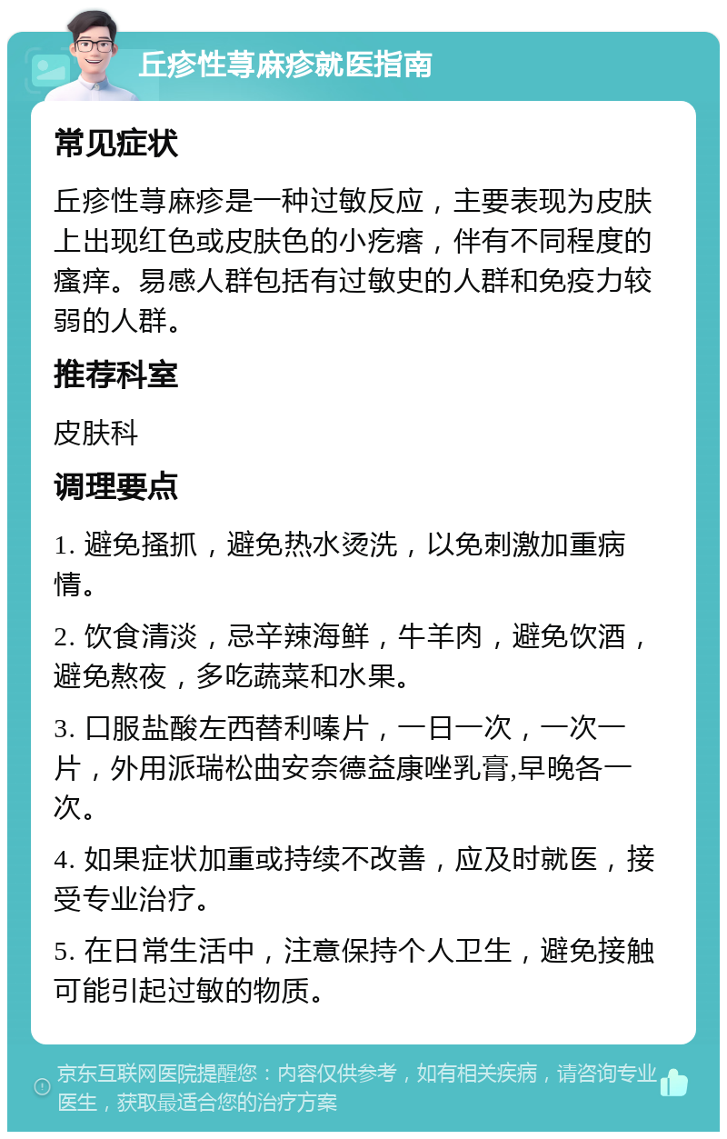 丘疹性荨麻疹就医指南 常见症状 丘疹性荨麻疹是一种过敏反应，主要表现为皮肤上出现红色或皮肤色的小疙瘩，伴有不同程度的瘙痒。易感人群包括有过敏史的人群和免疫力较弱的人群。 推荐科室 皮肤科 调理要点 1. 避免搔抓，避免热水烫洗，以免刺激加重病情。 2. 饮食清淡，忌辛辣海鲜，牛羊肉，避免饮酒，避免熬夜，多吃蔬菜和水果。 3. 口服盐酸左西替利嗪片，一日一次，一次一片，外用派瑞松曲安奈德益康唑乳膏,早晚各一次。 4. 如果症状加重或持续不改善，应及时就医，接受专业治疗。 5. 在日常生活中，注意保持个人卫生，避免接触可能引起过敏的物质。