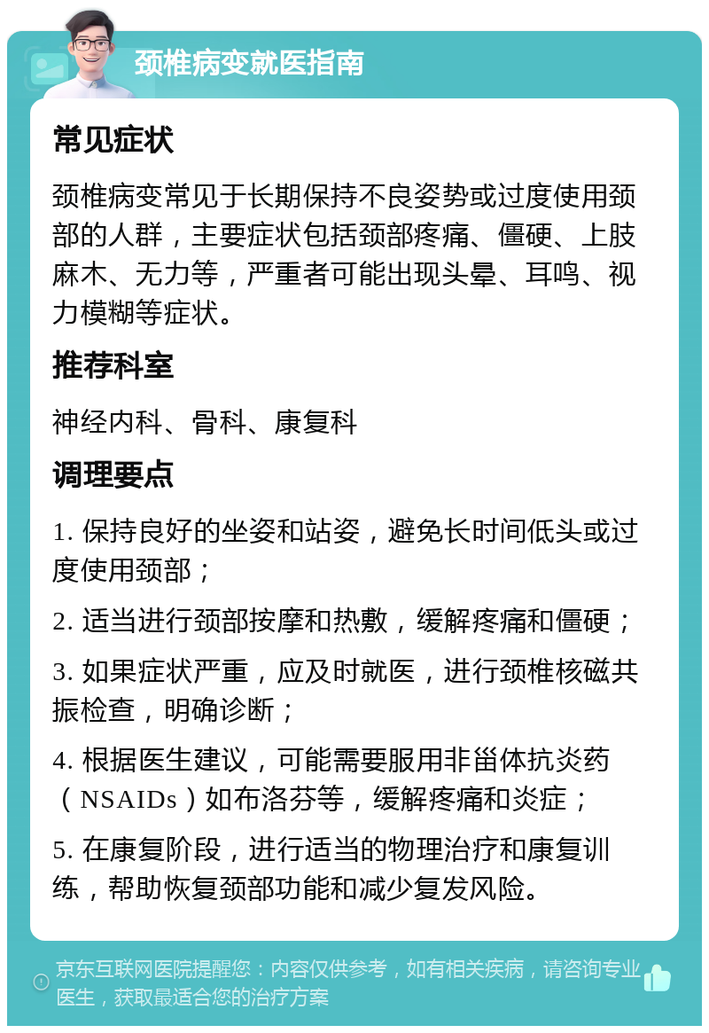 颈椎病变就医指南 常见症状 颈椎病变常见于长期保持不良姿势或过度使用颈部的人群，主要症状包括颈部疼痛、僵硬、上肢麻木、无力等，严重者可能出现头晕、耳鸣、视力模糊等症状。 推荐科室 神经内科、骨科、康复科 调理要点 1. 保持良好的坐姿和站姿，避免长时间低头或过度使用颈部； 2. 适当进行颈部按摩和热敷，缓解疼痛和僵硬； 3. 如果症状严重，应及时就医，进行颈椎核磁共振检查，明确诊断； 4. 根据医生建议，可能需要服用非甾体抗炎药（NSAIDs）如布洛芬等，缓解疼痛和炎症； 5. 在康复阶段，进行适当的物理治疗和康复训练，帮助恢复颈部功能和减少复发风险。