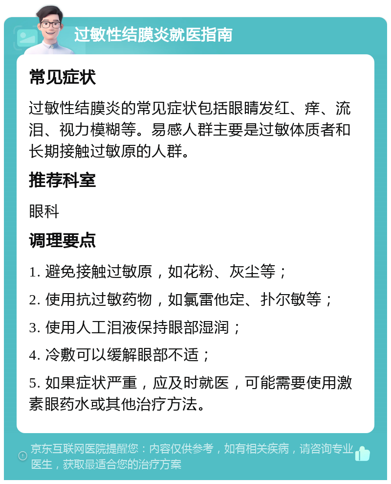 过敏性结膜炎就医指南 常见症状 过敏性结膜炎的常见症状包括眼睛发红、痒、流泪、视力模糊等。易感人群主要是过敏体质者和长期接触过敏原的人群。 推荐科室 眼科 调理要点 1. 避免接触过敏原，如花粉、灰尘等； 2. 使用抗过敏药物，如氯雷他定、扑尔敏等； 3. 使用人工泪液保持眼部湿润； 4. 冷敷可以缓解眼部不适； 5. 如果症状严重，应及时就医，可能需要使用激素眼药水或其他治疗方法。