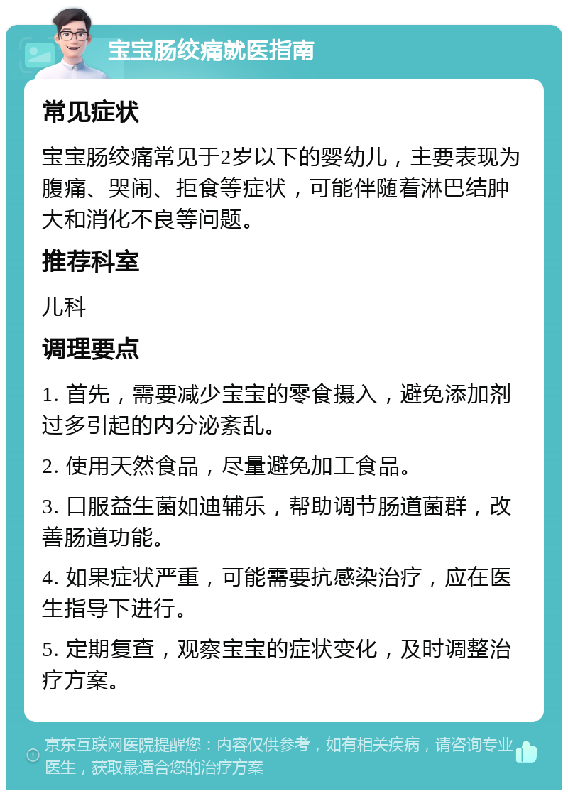 宝宝肠绞痛就医指南 常见症状 宝宝肠绞痛常见于2岁以下的婴幼儿，主要表现为腹痛、哭闹、拒食等症状，可能伴随着淋巴结肿大和消化不良等问题。 推荐科室 儿科 调理要点 1. 首先，需要减少宝宝的零食摄入，避免添加剂过多引起的内分泌紊乱。 2. 使用天然食品，尽量避免加工食品。 3. 口服益生菌如迪辅乐，帮助调节肠道菌群，改善肠道功能。 4. 如果症状严重，可能需要抗感染治疗，应在医生指导下进行。 5. 定期复查，观察宝宝的症状变化，及时调整治疗方案。