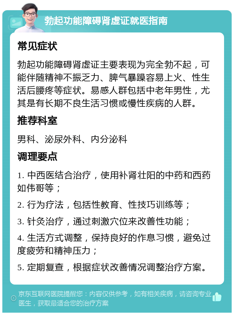 勃起功能障碍肾虚证就医指南 常见症状 勃起功能障碍肾虚证主要表现为完全勃不起，可能伴随精神不振乏力、脾气暴躁容易上火、性生活后腰疼等症状。易感人群包括中老年男性，尤其是有长期不良生活习惯或慢性疾病的人群。 推荐科室 男科、泌尿外科、内分泌科 调理要点 1. 中西医结合治疗，使用补肾壮阳的中药和西药如伟哥等； 2. 行为疗法，包括性教育、性技巧训练等； 3. 针灸治疗，通过刺激穴位来改善性功能； 4. 生活方式调整，保持良好的作息习惯，避免过度疲劳和精神压力； 5. 定期复查，根据症状改善情况调整治疗方案。