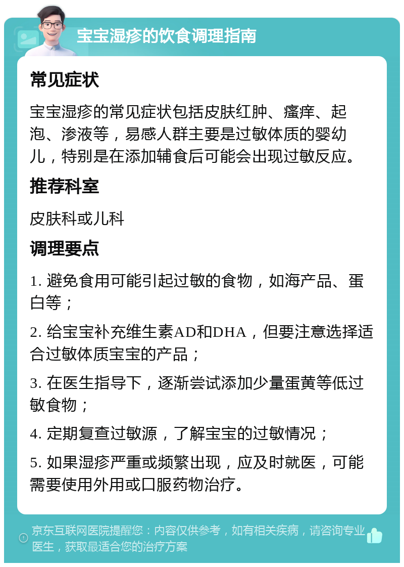 宝宝湿疹的饮食调理指南 常见症状 宝宝湿疹的常见症状包括皮肤红肿、瘙痒、起泡、渗液等，易感人群主要是过敏体质的婴幼儿，特别是在添加辅食后可能会出现过敏反应。 推荐科室 皮肤科或儿科 调理要点 1. 避免食用可能引起过敏的食物，如海产品、蛋白等； 2. 给宝宝补充维生素AD和DHA，但要注意选择适合过敏体质宝宝的产品； 3. 在医生指导下，逐渐尝试添加少量蛋黄等低过敏食物； 4. 定期复查过敏源，了解宝宝的过敏情况； 5. 如果湿疹严重或频繁出现，应及时就医，可能需要使用外用或口服药物治疗。