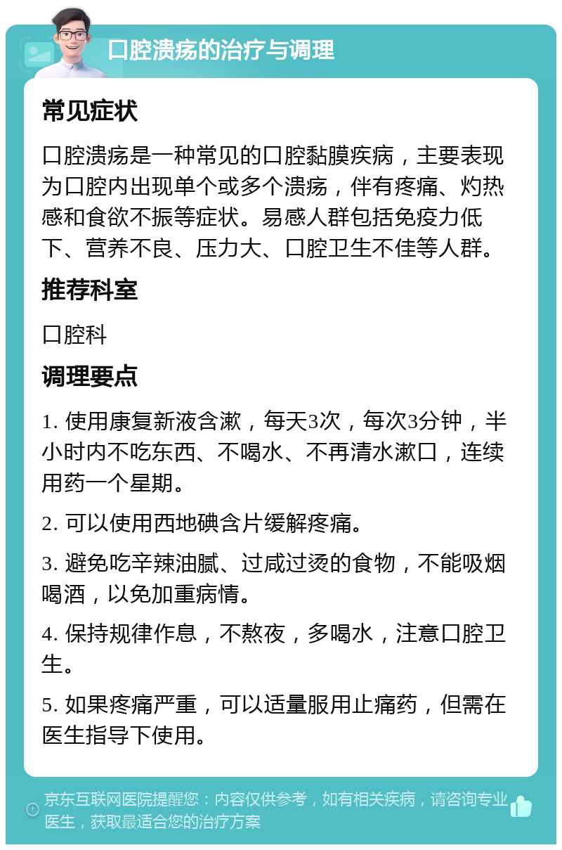 口腔溃疡的治疗与调理 常见症状 口腔溃疡是一种常见的口腔黏膜疾病，主要表现为口腔内出现单个或多个溃疡，伴有疼痛、灼热感和食欲不振等症状。易感人群包括免疫力低下、营养不良、压力大、口腔卫生不佳等人群。 推荐科室 口腔科 调理要点 1. 使用康复新液含漱，每天3次，每次3分钟，半小时内不吃东西、不喝水、不再清水漱口，连续用药一个星期。 2. 可以使用西地碘含片缓解疼痛。 3. 避免吃辛辣油腻、过咸过烫的食物，不能吸烟喝酒，以免加重病情。 4. 保持规律作息，不熬夜，多喝水，注意口腔卫生。 5. 如果疼痛严重，可以适量服用止痛药，但需在医生指导下使用。