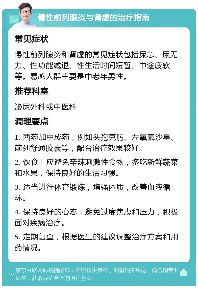 慢性前列腺炎与肾虚的治疗指南 常见症状 慢性前列腺炎和肾虚的常见症状包括尿急、尿无力、性功能减退、性生活时间短暂、中途疲软等。易感人群主要是中老年男性。 推荐科室 泌尿外科或中医科 调理要点 1. 西药加中成药，例如头孢克肟、左氧氟沙星、前列舒通胶囊等，配合治疗效果较好。 2. 饮食上应避免辛辣刺激性食物，多吃新鲜蔬菜和水果，保持良好的生活习惯。 3. 适当进行体育锻炼，增强体质，改善血液循环。 4. 保持良好的心态，避免过度焦虑和压力，积极面对疾病治疗。 5. 定期复查，根据医生的建议调整治疗方案和用药情况。