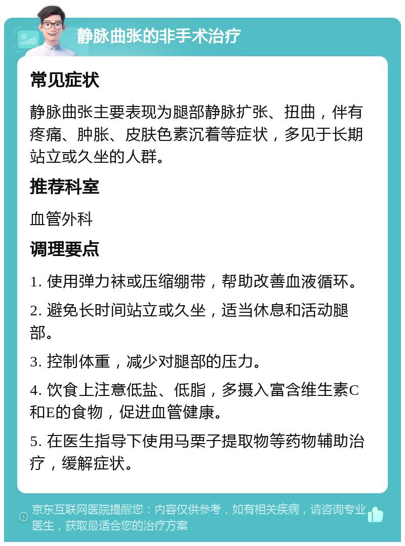 静脉曲张的非手术治疗 常见症状 静脉曲张主要表现为腿部静脉扩张、扭曲，伴有疼痛、肿胀、皮肤色素沉着等症状，多见于长期站立或久坐的人群。 推荐科室 血管外科 调理要点 1. 使用弹力袜或压缩绷带，帮助改善血液循环。 2. 避免长时间站立或久坐，适当休息和活动腿部。 3. 控制体重，减少对腿部的压力。 4. 饮食上注意低盐、低脂，多摄入富含维生素C和E的食物，促进血管健康。 5. 在医生指导下使用马栗子提取物等药物辅助治疗，缓解症状。