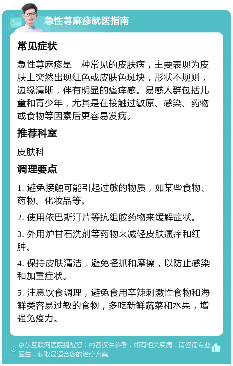 急性荨麻疹就医指南 常见症状 急性荨麻疹是一种常见的皮肤病，主要表现为皮肤上突然出现红色或皮肤色斑块，形状不规则，边缘清晰，伴有明显的瘙痒感。易感人群包括儿童和青少年，尤其是在接触过敏原、感染、药物或食物等因素后更容易发病。 推荐科室 皮肤科 调理要点 1. 避免接触可能引起过敏的物质，如某些食物、药物、化妆品等。 2. 使用依巴斯汀片等抗组胺药物来缓解症状。 3. 外用炉甘石洗剂等药物来减轻皮肤瘙痒和红肿。 4. 保持皮肤清洁，避免搔抓和摩擦，以防止感染和加重症状。 5. 注意饮食调理，避免食用辛辣刺激性食物和海鲜类容易过敏的食物，多吃新鲜蔬菜和水果，增强免疫力。