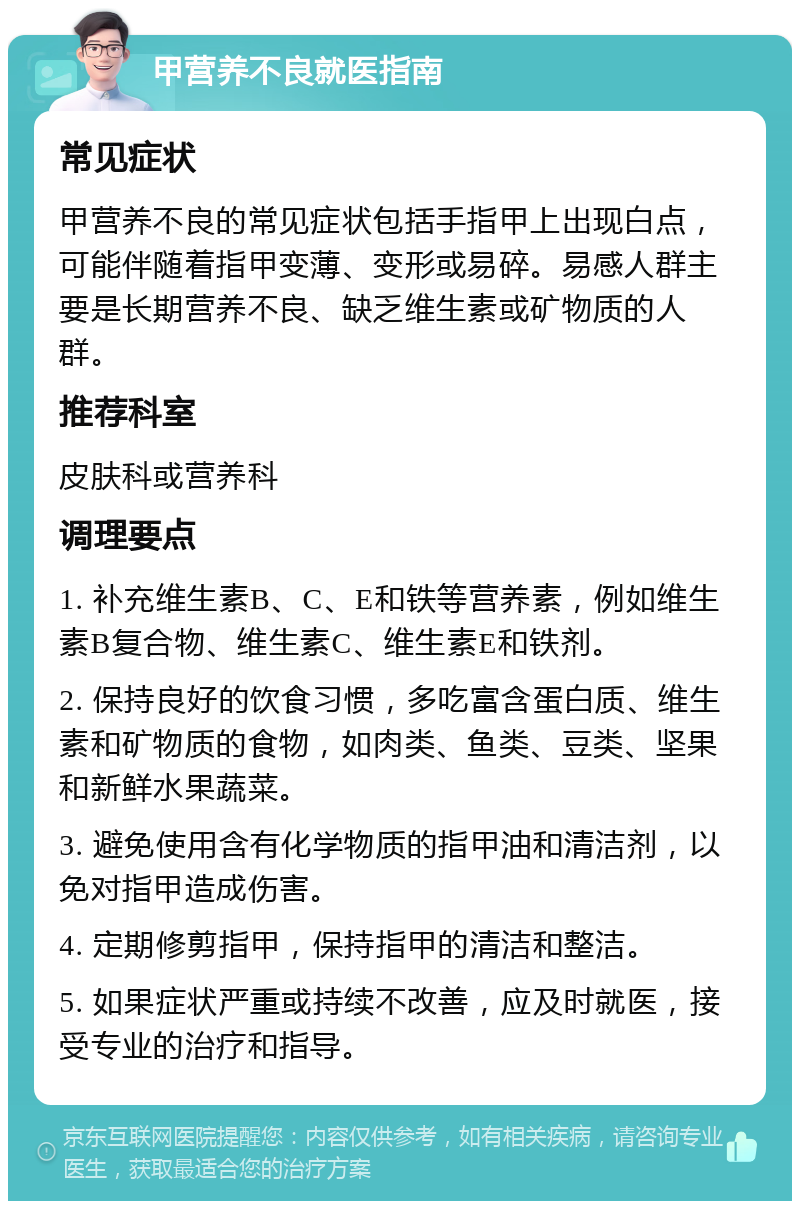 甲营养不良就医指南 常见症状 甲营养不良的常见症状包括手指甲上出现白点，可能伴随着指甲变薄、变形或易碎。易感人群主要是长期营养不良、缺乏维生素或矿物质的人群。 推荐科室 皮肤科或营养科 调理要点 1. 补充维生素B、C、E和铁等营养素，例如维生素B复合物、维生素C、维生素E和铁剂。 2. 保持良好的饮食习惯，多吃富含蛋白质、维生素和矿物质的食物，如肉类、鱼类、豆类、坚果和新鲜水果蔬菜。 3. 避免使用含有化学物质的指甲油和清洁剂，以免对指甲造成伤害。 4. 定期修剪指甲，保持指甲的清洁和整洁。 5. 如果症状严重或持续不改善，应及时就医，接受专业的治疗和指导。