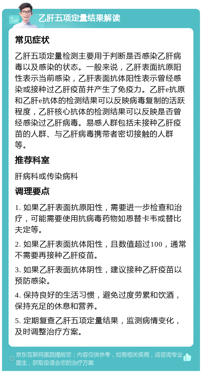 乙肝五项定量结果解读 常见症状 乙肝五项定量检测主要用于判断是否感染乙肝病毒以及感染的状态。一般来说，乙肝表面抗原阳性表示当前感染，乙肝表面抗体阳性表示曾经感染或接种过乙肝疫苗并产生了免疫力。乙肝e抗原和乙肝e抗体的检测结果可以反映病毒复制的活跃程度，乙肝核心抗体的检测结果可以反映是否曾经感染过乙肝病毒。易感人群包括未接种乙肝疫苗的人群、与乙肝病毒携带者密切接触的人群等。 推荐科室 肝病科或传染病科 调理要点 1. 如果乙肝表面抗原阳性，需要进一步检查和治疗，可能需要使用抗病毒药物如恩替卡韦或替比夫定等。 2. 如果乙肝表面抗体阳性，且数值超过100，通常不需要再接种乙肝疫苗。 3. 如果乙肝表面抗体阴性，建议接种乙肝疫苗以预防感染。 4. 保持良好的生活习惯，避免过度劳累和饮酒，保持充足的休息和营养。 5. 定期复查乙肝五项定量结果，监测病情变化，及时调整治疗方案。