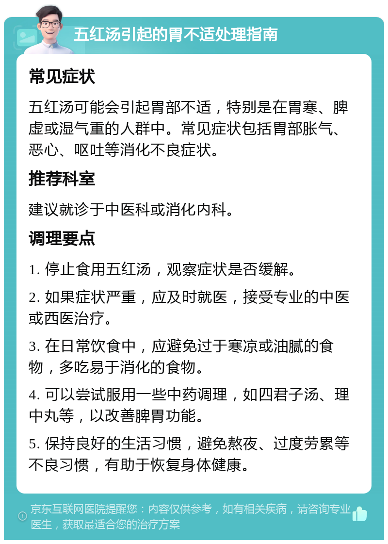 五红汤引起的胃不适处理指南 常见症状 五红汤可能会引起胃部不适，特别是在胃寒、脾虚或湿气重的人群中。常见症状包括胃部胀气、恶心、呕吐等消化不良症状。 推荐科室 建议就诊于中医科或消化内科。 调理要点 1. 停止食用五红汤，观察症状是否缓解。 2. 如果症状严重，应及时就医，接受专业的中医或西医治疗。 3. 在日常饮食中，应避免过于寒凉或油腻的食物，多吃易于消化的食物。 4. 可以尝试服用一些中药调理，如四君子汤、理中丸等，以改善脾胃功能。 5. 保持良好的生活习惯，避免熬夜、过度劳累等不良习惯，有助于恢复身体健康。