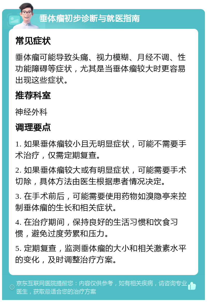 垂体瘤初步诊断与就医指南 常见症状 垂体瘤可能导致头痛、视力模糊、月经不调、性功能障碍等症状，尤其是当垂体瘤较大时更容易出现这些症状。 推荐科室 神经外科 调理要点 1. 如果垂体瘤较小且无明显症状，可能不需要手术治疗，仅需定期复查。 2. 如果垂体瘤较大或有明显症状，可能需要手术切除，具体方法由医生根据患者情况决定。 3. 在手术前后，可能需要使用药物如溴隐亭来控制垂体瘤的生长和相关症状。 4. 在治疗期间，保持良好的生活习惯和饮食习惯，避免过度劳累和压力。 5. 定期复查，监测垂体瘤的大小和相关激素水平的变化，及时调整治疗方案。