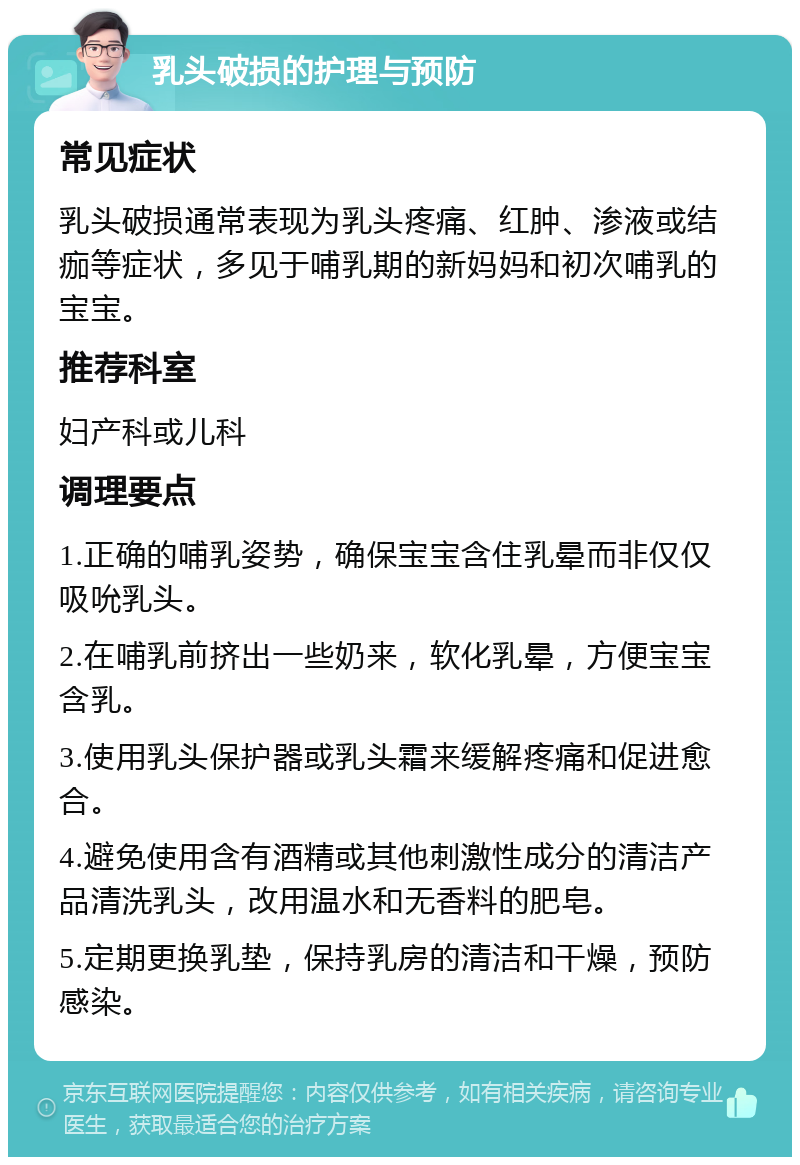 乳头破损的护理与预防 常见症状 乳头破损通常表现为乳头疼痛、红肿、渗液或结痂等症状，多见于哺乳期的新妈妈和初次哺乳的宝宝。 推荐科室 妇产科或儿科 调理要点 1.正确的哺乳姿势，确保宝宝含住乳晕而非仅仅吸吮乳头。 2.在哺乳前挤出一些奶来，软化乳晕，方便宝宝含乳。 3.使用乳头保护器或乳头霜来缓解疼痛和促进愈合。 4.避免使用含有酒精或其他刺激性成分的清洁产品清洗乳头，改用温水和无香料的肥皂。 5.定期更换乳垫，保持乳房的清洁和干燥，预防感染。