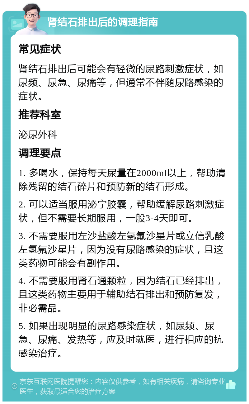 肾结石排出后的调理指南 常见症状 肾结石排出后可能会有轻微的尿路刺激症状，如尿频、尿急、尿痛等，但通常不伴随尿路感染的症状。 推荐科室 泌尿外科 调理要点 1. 多喝水，保持每天尿量在2000ml以上，帮助清除残留的结石碎片和预防新的结石形成。 2. 可以适当服用泌宁胶囊，帮助缓解尿路刺激症状，但不需要长期服用，一般3-4天即可。 3. 不需要服用左沙盐酸左氢氟沙星片或立信乳酸左氢氟沙星片，因为没有尿路感染的症状，且这类药物可能会有副作用。 4. 不需要服用肾石通颗粒，因为结石已经排出，且这类药物主要用于辅助结石排出和预防复发，非必需品。 5. 如果出现明显的尿路感染症状，如尿频、尿急、尿痛、发热等，应及时就医，进行相应的抗感染治疗。