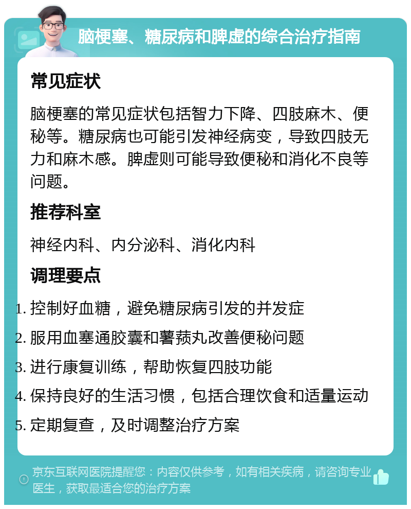 脑梗塞、糖尿病和脾虚的综合治疗指南 常见症状 脑梗塞的常见症状包括智力下降、四肢麻木、便秘等。糖尿病也可能引发神经病变，导致四肢无力和麻木感。脾虚则可能导致便秘和消化不良等问题。 推荐科室 神经内科、内分泌科、消化内科 调理要点 控制好血糖，避免糖尿病引发的并发症 服用血塞通胶囊和薯蓣丸改善便秘问题 进行康复训练，帮助恢复四肢功能 保持良好的生活习惯，包括合理饮食和适量运动 定期复查，及时调整治疗方案