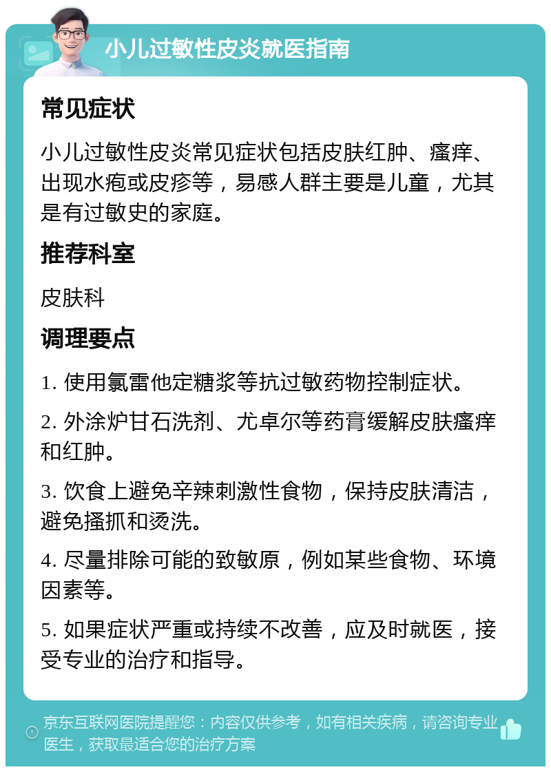 小儿过敏性皮炎就医指南 常见症状 小儿过敏性皮炎常见症状包括皮肤红肿、瘙痒、出现水疱或皮疹等，易感人群主要是儿童，尤其是有过敏史的家庭。 推荐科室 皮肤科 调理要点 1. 使用氯雷他定糖浆等抗过敏药物控制症状。 2. 外涂炉甘石洗剂、尤卓尔等药膏缓解皮肤瘙痒和红肿。 3. 饮食上避免辛辣刺激性食物，保持皮肤清洁，避免搔抓和烫洗。 4. 尽量排除可能的致敏原，例如某些食物、环境因素等。 5. 如果症状严重或持续不改善，应及时就医，接受专业的治疗和指导。