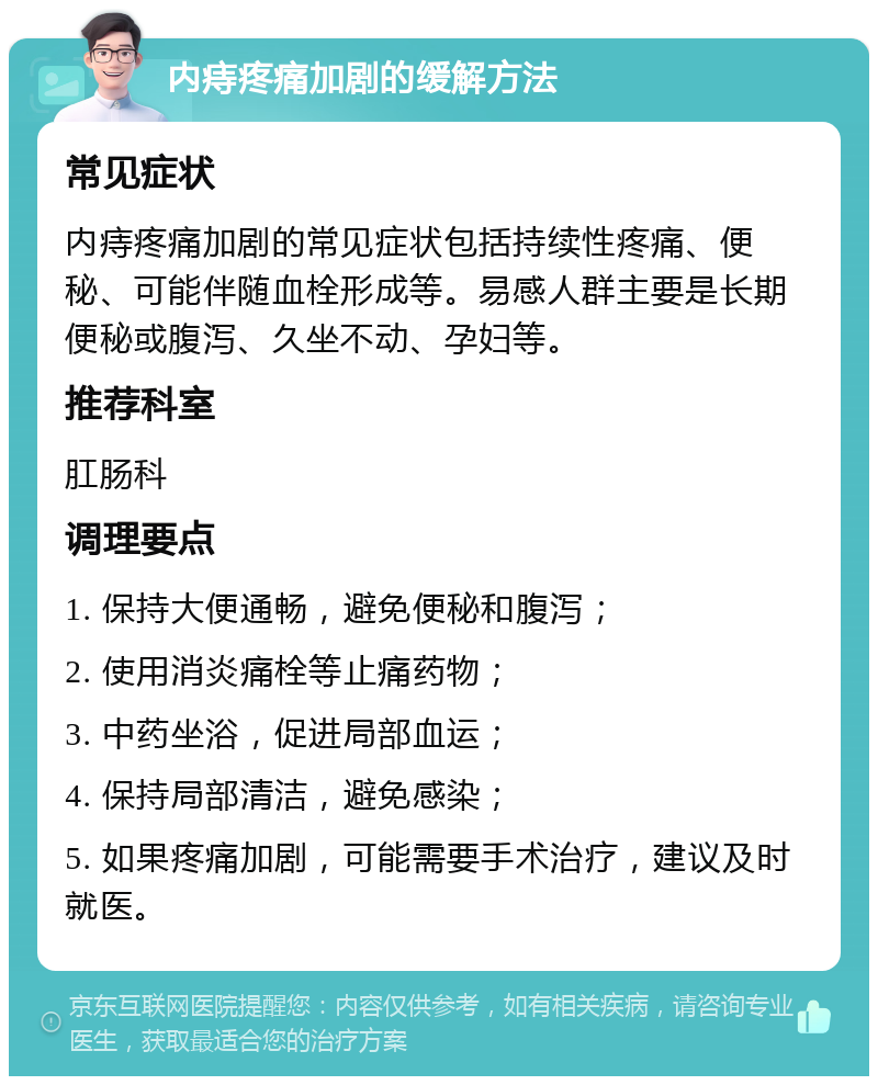 内痔疼痛加剧的缓解方法 常见症状 内痔疼痛加剧的常见症状包括持续性疼痛、便秘、可能伴随血栓形成等。易感人群主要是长期便秘或腹泻、久坐不动、孕妇等。 推荐科室 肛肠科 调理要点 1. 保持大便通畅，避免便秘和腹泻； 2. 使用消炎痛栓等止痛药物； 3. 中药坐浴，促进局部血运； 4. 保持局部清洁，避免感染； 5. 如果疼痛加剧，可能需要手术治疗，建议及时就医。