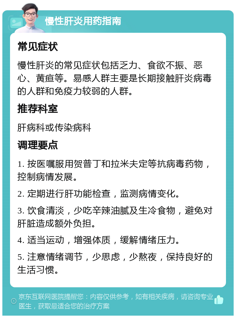 慢性肝炎用药指南 常见症状 慢性肝炎的常见症状包括乏力、食欲不振、恶心、黄疸等。易感人群主要是长期接触肝炎病毒的人群和免疫力较弱的人群。 推荐科室 肝病科或传染病科 调理要点 1. 按医嘱服用贺普丁和拉米夫定等抗病毒药物，控制病情发展。 2. 定期进行肝功能检查，监测病情变化。 3. 饮食清淡，少吃辛辣油腻及生冷食物，避免对肝脏造成额外负担。 4. 适当运动，增强体质，缓解情绪压力。 5. 注意情绪调节，少思虑，少熬夜，保持良好的生活习惯。