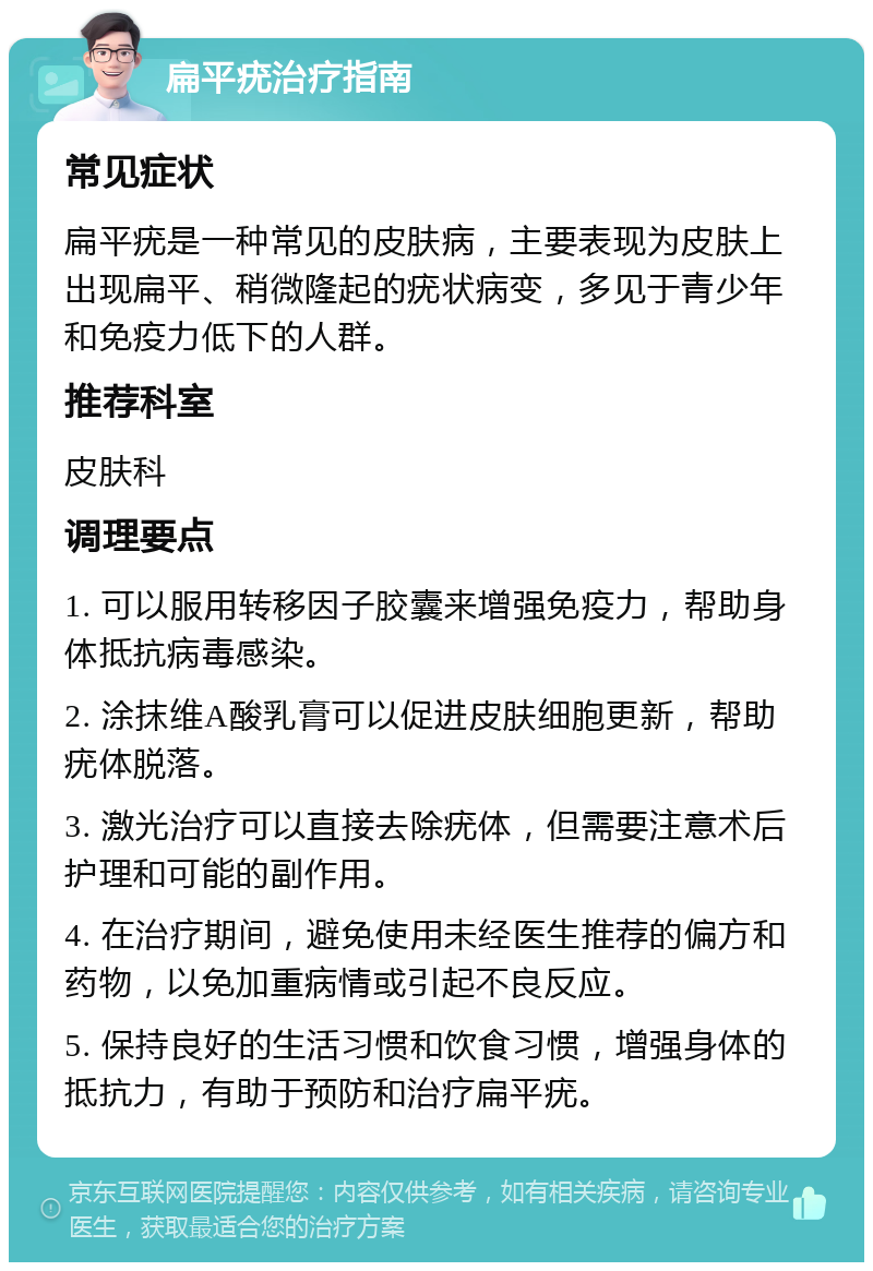 扁平疣治疗指南 常见症状 扁平疣是一种常见的皮肤病，主要表现为皮肤上出现扁平、稍微隆起的疣状病变，多见于青少年和免疫力低下的人群。 推荐科室 皮肤科 调理要点 1. 可以服用转移因子胶囊来增强免疫力，帮助身体抵抗病毒感染。 2. 涂抹维A酸乳膏可以促进皮肤细胞更新，帮助疣体脱落。 3. 激光治疗可以直接去除疣体，但需要注意术后护理和可能的副作用。 4. 在治疗期间，避免使用未经医生推荐的偏方和药物，以免加重病情或引起不良反应。 5. 保持良好的生活习惯和饮食习惯，增强身体的抵抗力，有助于预防和治疗扁平疣。