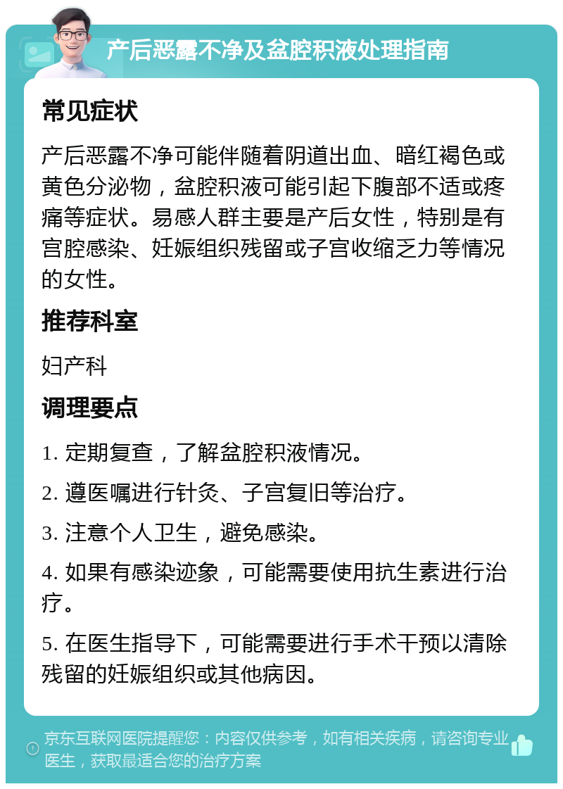 产后恶露不净及盆腔积液处理指南 常见症状 产后恶露不净可能伴随着阴道出血、暗红褐色或黄色分泌物，盆腔积液可能引起下腹部不适或疼痛等症状。易感人群主要是产后女性，特别是有宫腔感染、妊娠组织残留或子宫收缩乏力等情况的女性。 推荐科室 妇产科 调理要点 1. 定期复查，了解盆腔积液情况。 2. 遵医嘱进行针灸、子宫复旧等治疗。 3. 注意个人卫生，避免感染。 4. 如果有感染迹象，可能需要使用抗生素进行治疗。 5. 在医生指导下，可能需要进行手术干预以清除残留的妊娠组织或其他病因。