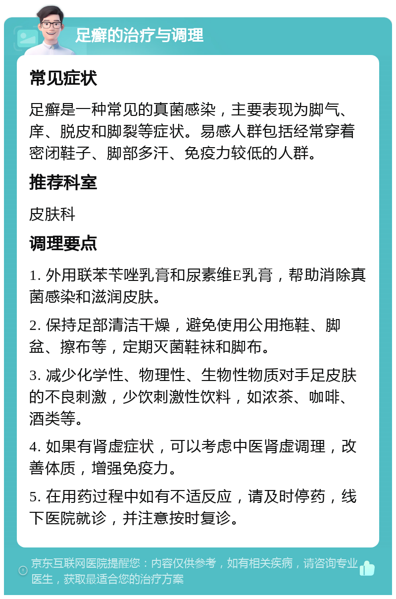 足癣的治疗与调理 常见症状 足癣是一种常见的真菌感染，主要表现为脚气、庠、脱皮和脚裂等症状。易感人群包括经常穿着密闭鞋子、脚部多汗、免疫力较低的人群。 推荐科室 皮肤科 调理要点 1. 外用联苯苄唑乳膏和尿素维E乳膏，帮助消除真菌感染和滋润皮肤。 2. 保持足部清洁干燥，避免使用公用拖鞋、脚盆、擦布等，定期灭菌鞋袜和脚布。 3. 减少化学性、物理性、生物性物质对手足皮肤的不良刺激，少饮刺激性饮料，如浓茶、咖啡、酒类等。 4. 如果有肾虚症状，可以考虑中医肾虚调理，改善体质，增强免疫力。 5. 在用药过程中如有不适反应，请及时停药，线下医院就诊，并注意按时复诊。