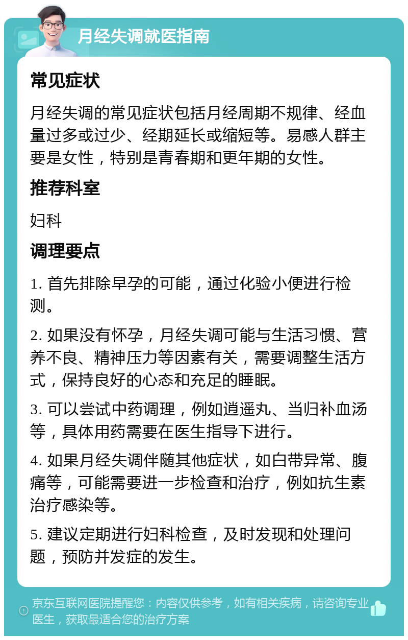 月经失调就医指南 常见症状 月经失调的常见症状包括月经周期不规律、经血量过多或过少、经期延长或缩短等。易感人群主要是女性，特别是青春期和更年期的女性。 推荐科室 妇科 调理要点 1. 首先排除早孕的可能，通过化验小便进行检测。 2. 如果没有怀孕，月经失调可能与生活习惯、营养不良、精神压力等因素有关，需要调整生活方式，保持良好的心态和充足的睡眠。 3. 可以尝试中药调理，例如逍遥丸、当归补血汤等，具体用药需要在医生指导下进行。 4. 如果月经失调伴随其他症状，如白带异常、腹痛等，可能需要进一步检查和治疗，例如抗生素治疗感染等。 5. 建议定期进行妇科检查，及时发现和处理问题，预防并发症的发生。