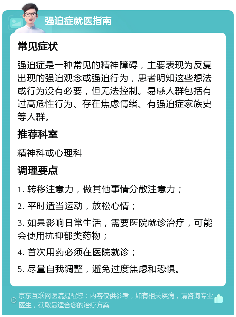 强迫症就医指南 常见症状 强迫症是一种常见的精神障碍，主要表现为反复出现的强迫观念或强迫行为，患者明知这些想法或行为没有必要，但无法控制。易感人群包括有过高危性行为、存在焦虑情绪、有强迫症家族史等人群。 推荐科室 精神科或心理科 调理要点 1. 转移注意力，做其他事情分散注意力； 2. 平时适当运动，放松心情； 3. 如果影响日常生活，需要医院就诊治疗，可能会使用抗抑郁类药物； 4. 首次用药必须在医院就诊； 5. 尽量自我调整，避免过度焦虑和恐惧。