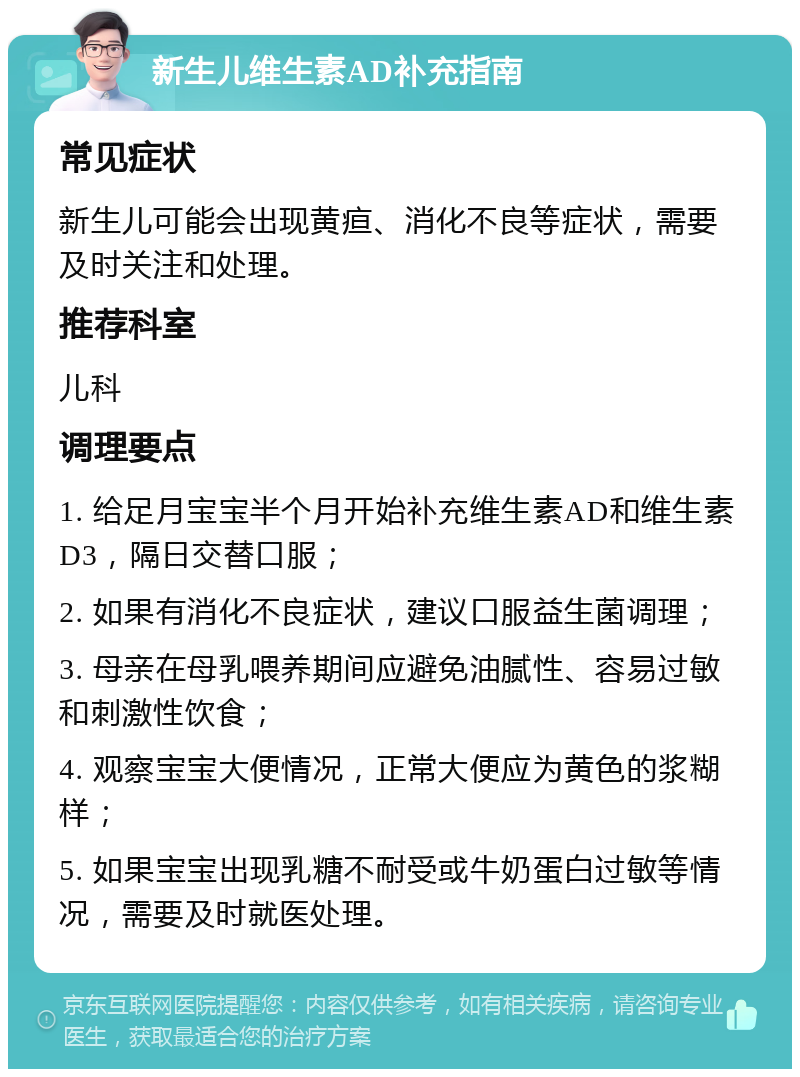 新生儿维生素AD补充指南 常见症状 新生儿可能会出现黄疸、消化不良等症状，需要及时关注和处理。 推荐科室 儿科 调理要点 1. 给足月宝宝半个月开始补充维生素AD和维生素D3，隔日交替口服； 2. 如果有消化不良症状，建议口服益生菌调理； 3. 母亲在母乳喂养期间应避免油腻性、容易过敏和刺激性饮食； 4. 观察宝宝大便情况，正常大便应为黄色的浆糊样； 5. 如果宝宝出现乳糖不耐受或牛奶蛋白过敏等情况，需要及时就医处理。