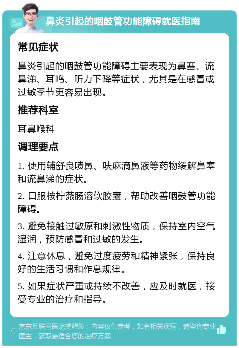 鼻炎引起的咽鼓管功能障碍就医指南 常见症状 鼻炎引起的咽鼓管功能障碍主要表现为鼻塞、流鼻涕、耳鸣、听力下降等症状，尤其是在感冒或过敏季节更容易出现。 推荐科室 耳鼻喉科 调理要点 1. 使用辅舒良喷鼻、呋麻滴鼻液等药物缓解鼻塞和流鼻涕的症状。 2. 口服桉柠蒎肠溶软胶囊，帮助改善咽鼓管功能障碍。 3. 避免接触过敏原和刺激性物质，保持室内空气湿润，预防感冒和过敏的发生。 4. 注意休息，避免过度疲劳和精神紧张，保持良好的生活习惯和作息规律。 5. 如果症状严重或持续不改善，应及时就医，接受专业的治疗和指导。