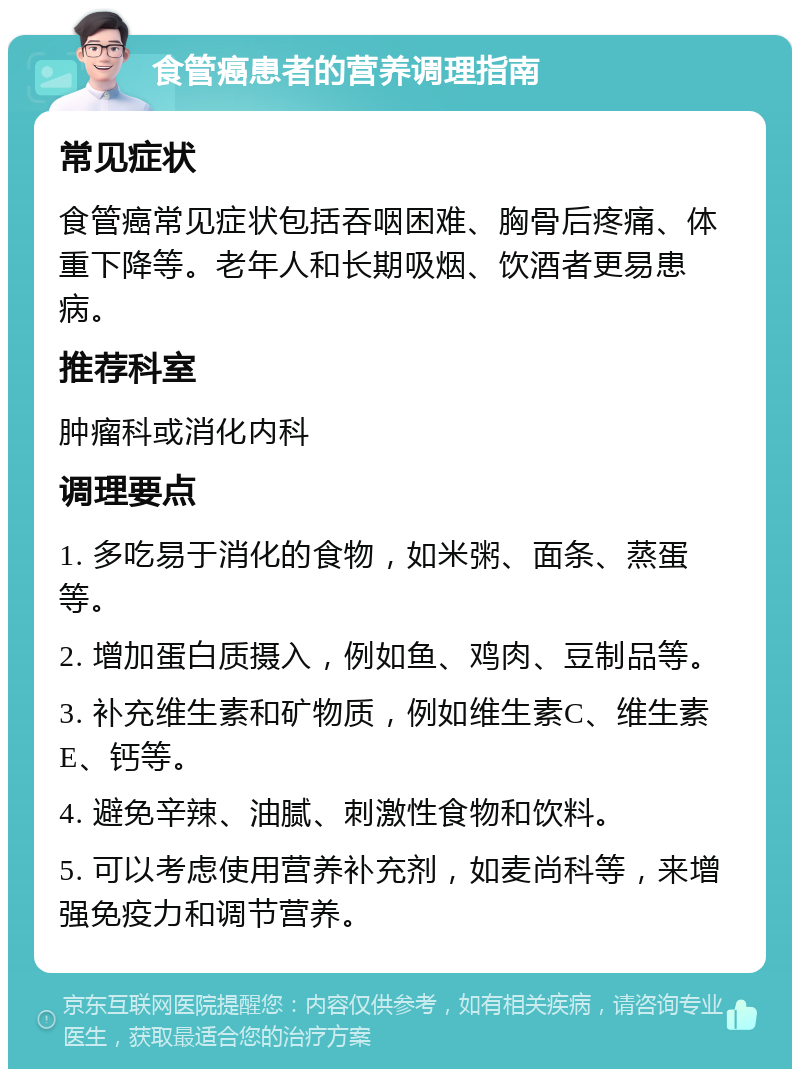 食管癌患者的营养调理指南 常见症状 食管癌常见症状包括吞咽困难、胸骨后疼痛、体重下降等。老年人和长期吸烟、饮酒者更易患病。 推荐科室 肿瘤科或消化内科 调理要点 1. 多吃易于消化的食物，如米粥、面条、蒸蛋等。 2. 增加蛋白质摄入，例如鱼、鸡肉、豆制品等。 3. 补充维生素和矿物质，例如维生素C、维生素E、钙等。 4. 避免辛辣、油腻、刺激性食物和饮料。 5. 可以考虑使用营养补充剂，如麦尚科等，来增强免疫力和调节营养。