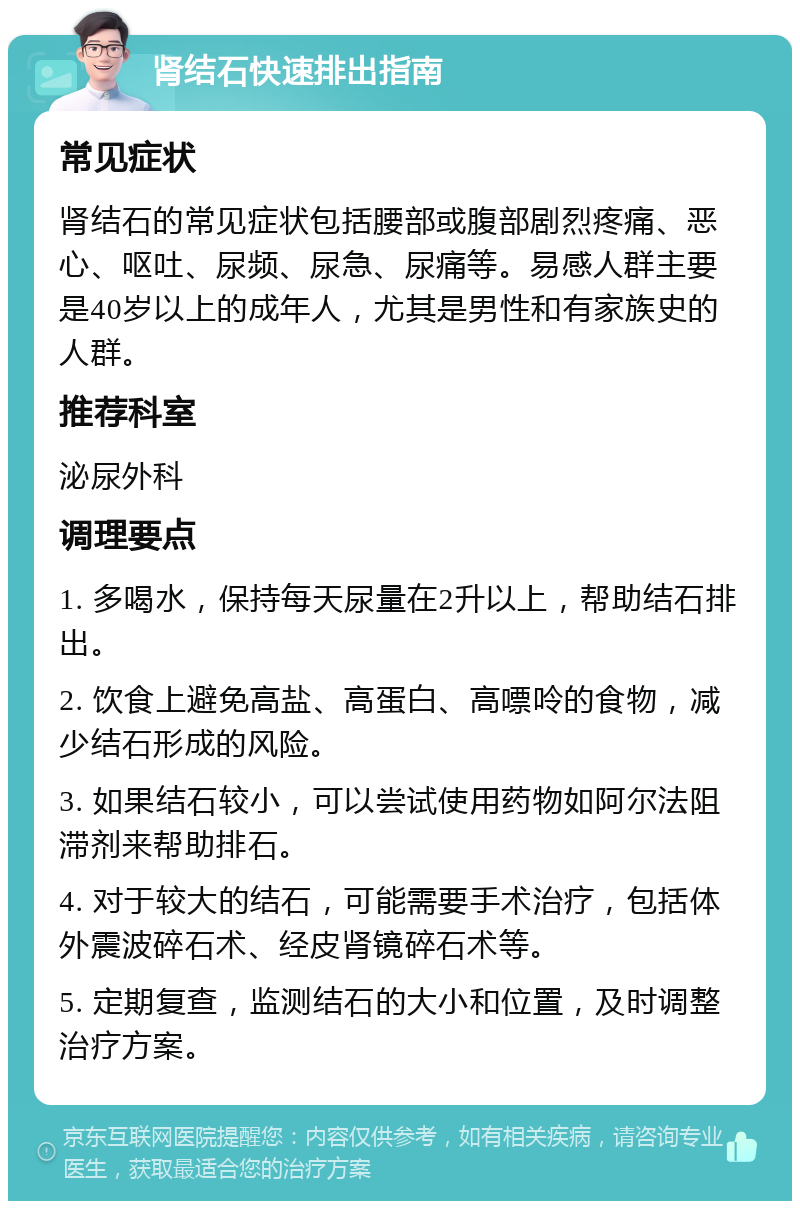 肾结石快速排出指南 常见症状 肾结石的常见症状包括腰部或腹部剧烈疼痛、恶心、呕吐、尿频、尿急、尿痛等。易感人群主要是40岁以上的成年人，尤其是男性和有家族史的人群。 推荐科室 泌尿外科 调理要点 1. 多喝水，保持每天尿量在2升以上，帮助结石排出。 2. 饮食上避免高盐、高蛋白、高嘌呤的食物，减少结石形成的风险。 3. 如果结石较小，可以尝试使用药物如阿尔法阻滞剂来帮助排石。 4. 对于较大的结石，可能需要手术治疗，包括体外震波碎石术、经皮肾镜碎石术等。 5. 定期复查，监测结石的大小和位置，及时调整治疗方案。