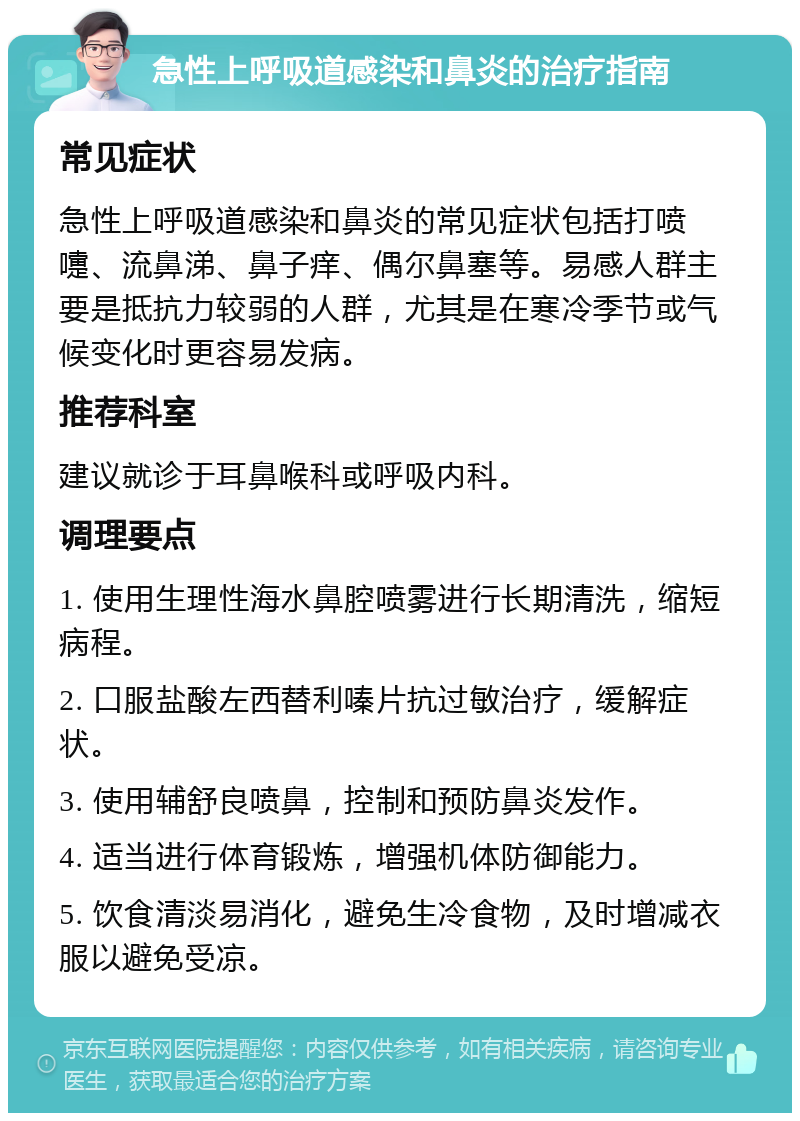 急性上呼吸道感染和鼻炎的治疗指南 常见症状 急性上呼吸道感染和鼻炎的常见症状包括打喷嚏、流鼻涕、鼻子痒、偶尔鼻塞等。易感人群主要是抵抗力较弱的人群，尤其是在寒冷季节或气候变化时更容易发病。 推荐科室 建议就诊于耳鼻喉科或呼吸内科。 调理要点 1. 使用生理性海水鼻腔喷雾进行长期清洗，缩短病程。 2. 口服盐酸左西替利嗪片抗过敏治疗，缓解症状。 3. 使用辅舒良喷鼻，控制和预防鼻炎发作。 4. 适当进行体育锻炼，增强机体防御能力。 5. 饮食清淡易消化，避免生冷食物，及时增减衣服以避免受凉。