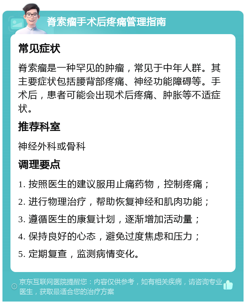 脊索瘤手术后疼痛管理指南 常见症状 脊索瘤是一种罕见的肿瘤，常见于中年人群。其主要症状包括腰背部疼痛、神经功能障碍等。手术后，患者可能会出现术后疼痛、肿胀等不适症状。 推荐科室 神经外科或骨科 调理要点 1. 按照医生的建议服用止痛药物，控制疼痛； 2. 进行物理治疗，帮助恢复神经和肌肉功能； 3. 遵循医生的康复计划，逐渐增加活动量； 4. 保持良好的心态，避免过度焦虑和压力； 5. 定期复查，监测病情变化。