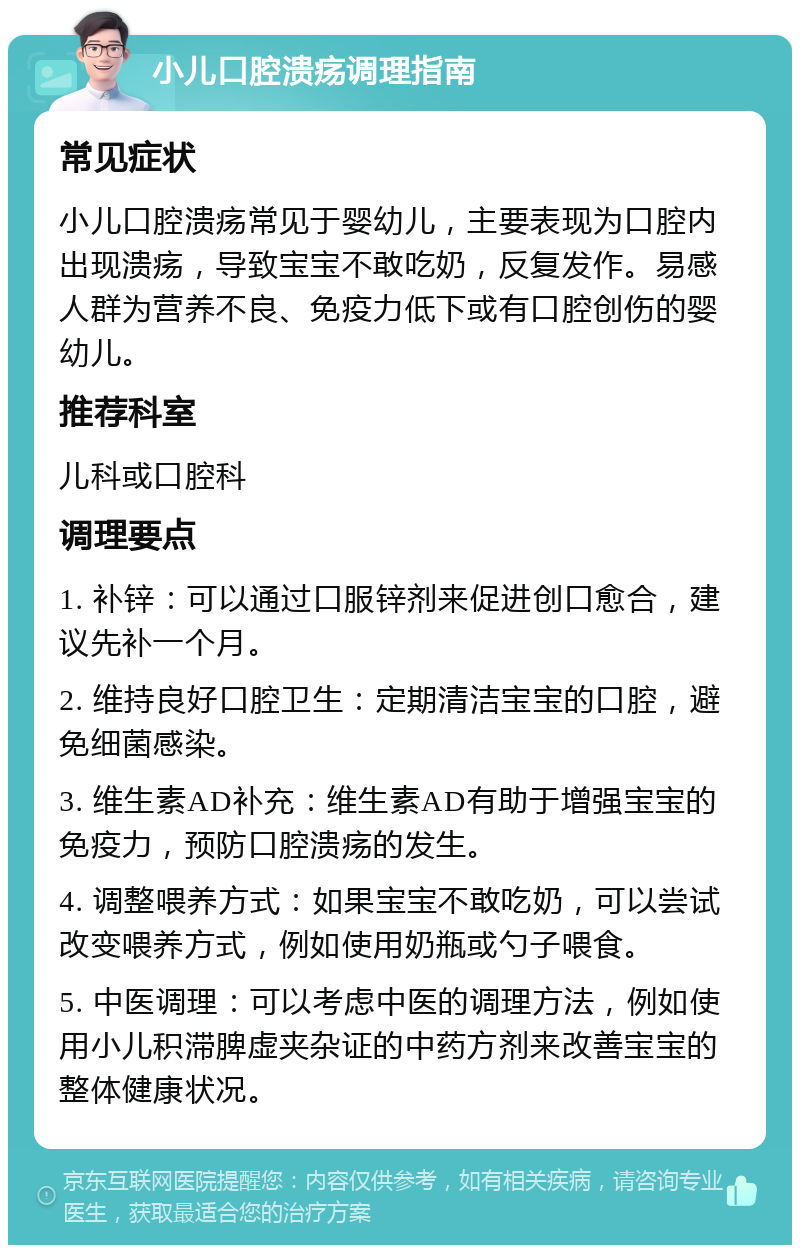 小儿口腔溃疡调理指南 常见症状 小儿口腔溃疡常见于婴幼儿，主要表现为口腔内出现溃疡，导致宝宝不敢吃奶，反复发作。易感人群为营养不良、免疫力低下或有口腔创伤的婴幼儿。 推荐科室 儿科或口腔科 调理要点 1. 补锌：可以通过口服锌剂来促进创口愈合，建议先补一个月。 2. 维持良好口腔卫生：定期清洁宝宝的口腔，避免细菌感染。 3. 维生素AD补充：维生素AD有助于增强宝宝的免疫力，预防口腔溃疡的发生。 4. 调整喂养方式：如果宝宝不敢吃奶，可以尝试改变喂养方式，例如使用奶瓶或勺子喂食。 5. 中医调理：可以考虑中医的调理方法，例如使用小儿积滞脾虚夹杂证的中药方剂来改善宝宝的整体健康状况。