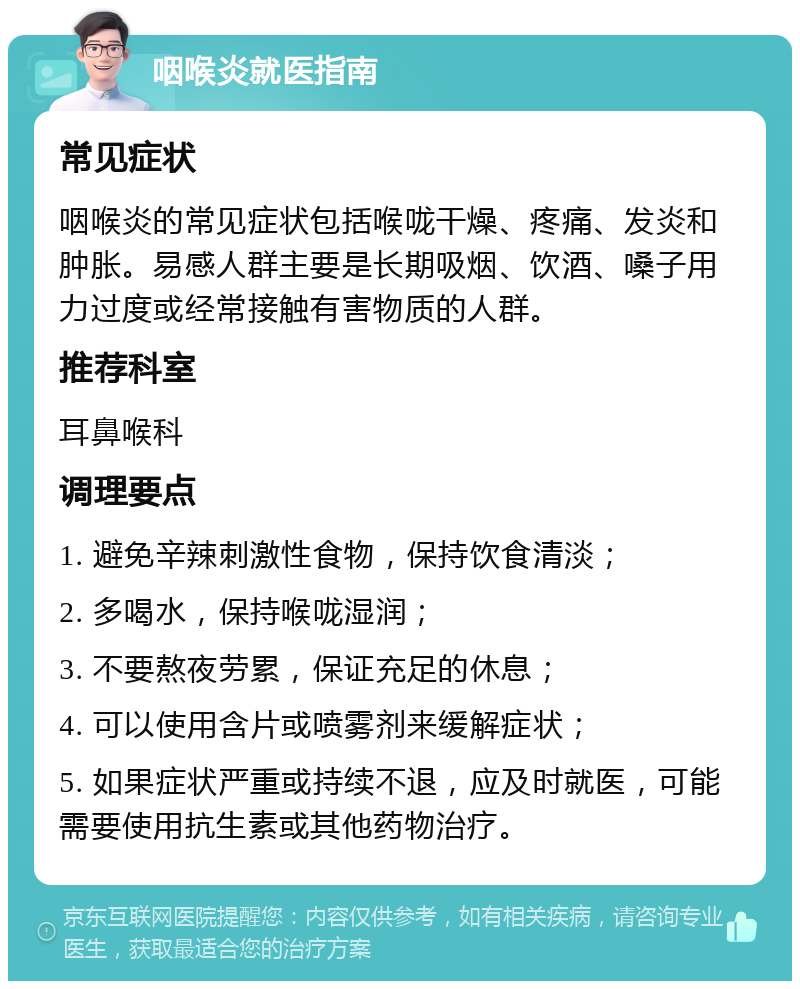 咽喉炎就医指南 常见症状 咽喉炎的常见症状包括喉咙干燥、疼痛、发炎和肿胀。易感人群主要是长期吸烟、饮酒、嗓子用力过度或经常接触有害物质的人群。 推荐科室 耳鼻喉科 调理要点 1. 避免辛辣刺激性食物，保持饮食清淡； 2. 多喝水，保持喉咙湿润； 3. 不要熬夜劳累，保证充足的休息； 4. 可以使用含片或喷雾剂来缓解症状； 5. 如果症状严重或持续不退，应及时就医，可能需要使用抗生素或其他药物治疗。