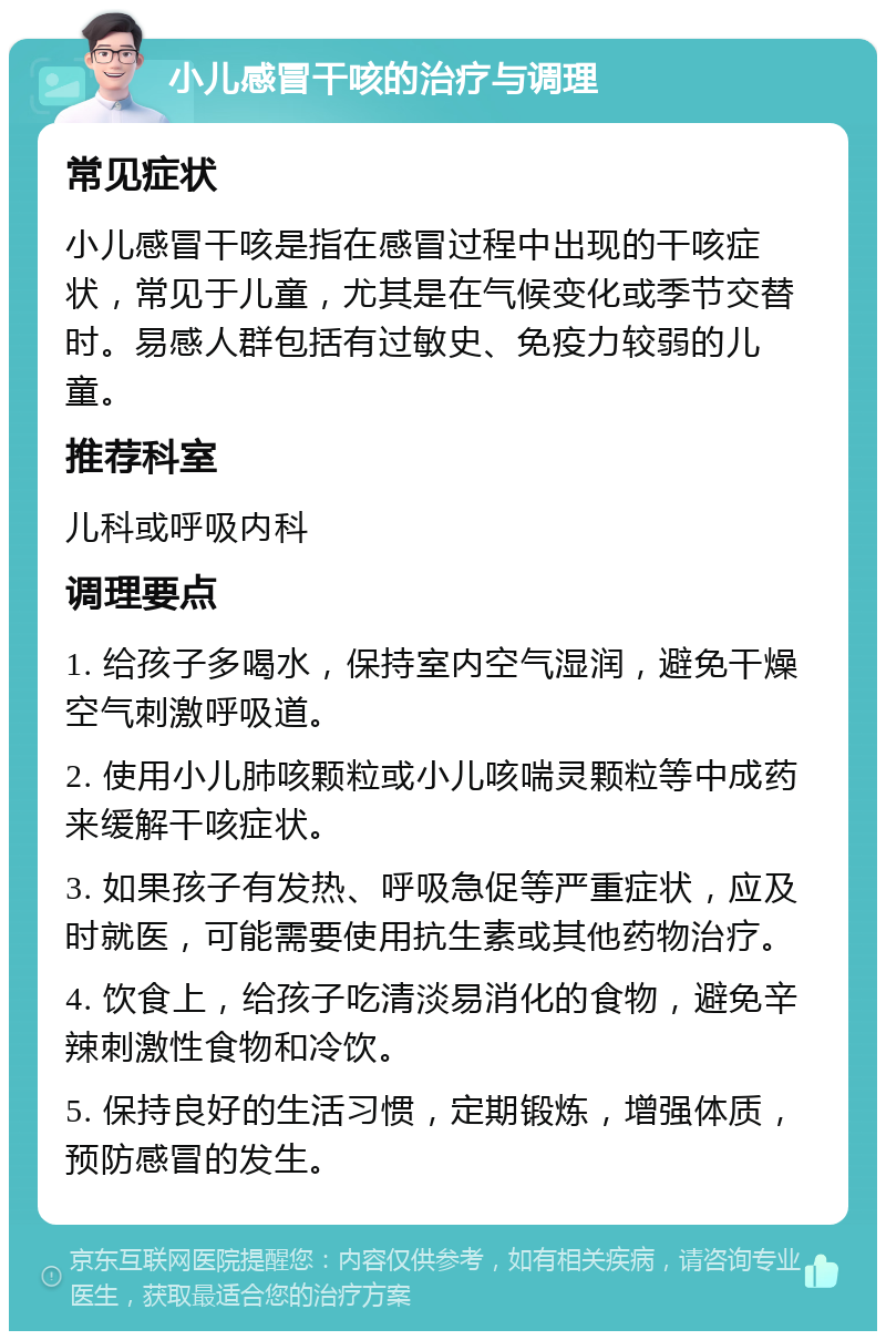 小儿感冒干咳的治疗与调理 常见症状 小儿感冒干咳是指在感冒过程中出现的干咳症状，常见于儿童，尤其是在气候变化或季节交替时。易感人群包括有过敏史、免疫力较弱的儿童。 推荐科室 儿科或呼吸内科 调理要点 1. 给孩子多喝水，保持室内空气湿润，避免干燥空气刺激呼吸道。 2. 使用小儿肺咳颗粒或小儿咳喘灵颗粒等中成药来缓解干咳症状。 3. 如果孩子有发热、呼吸急促等严重症状，应及时就医，可能需要使用抗生素或其他药物治疗。 4. 饮食上，给孩子吃清淡易消化的食物，避免辛辣刺激性食物和冷饮。 5. 保持良好的生活习惯，定期锻炼，增强体质，预防感冒的发生。