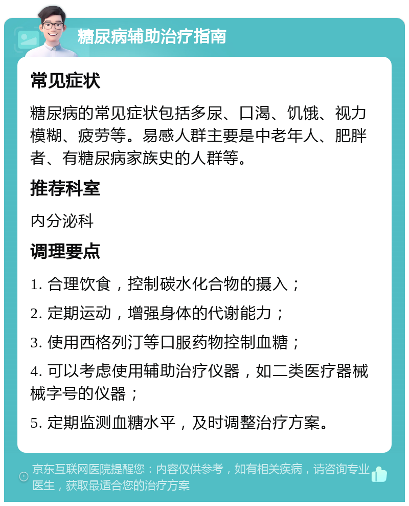 糖尿病辅助治疗指南 常见症状 糖尿病的常见症状包括多尿、口渴、饥饿、视力模糊、疲劳等。易感人群主要是中老年人、肥胖者、有糖尿病家族史的人群等。 推荐科室 内分泌科 调理要点 1. 合理饮食，控制碳水化合物的摄入； 2. 定期运动，增强身体的代谢能力； 3. 使用西格列汀等口服药物控制血糖； 4. 可以考虑使用辅助治疗仪器，如二类医疗器械械字号的仪器； 5. 定期监测血糖水平，及时调整治疗方案。