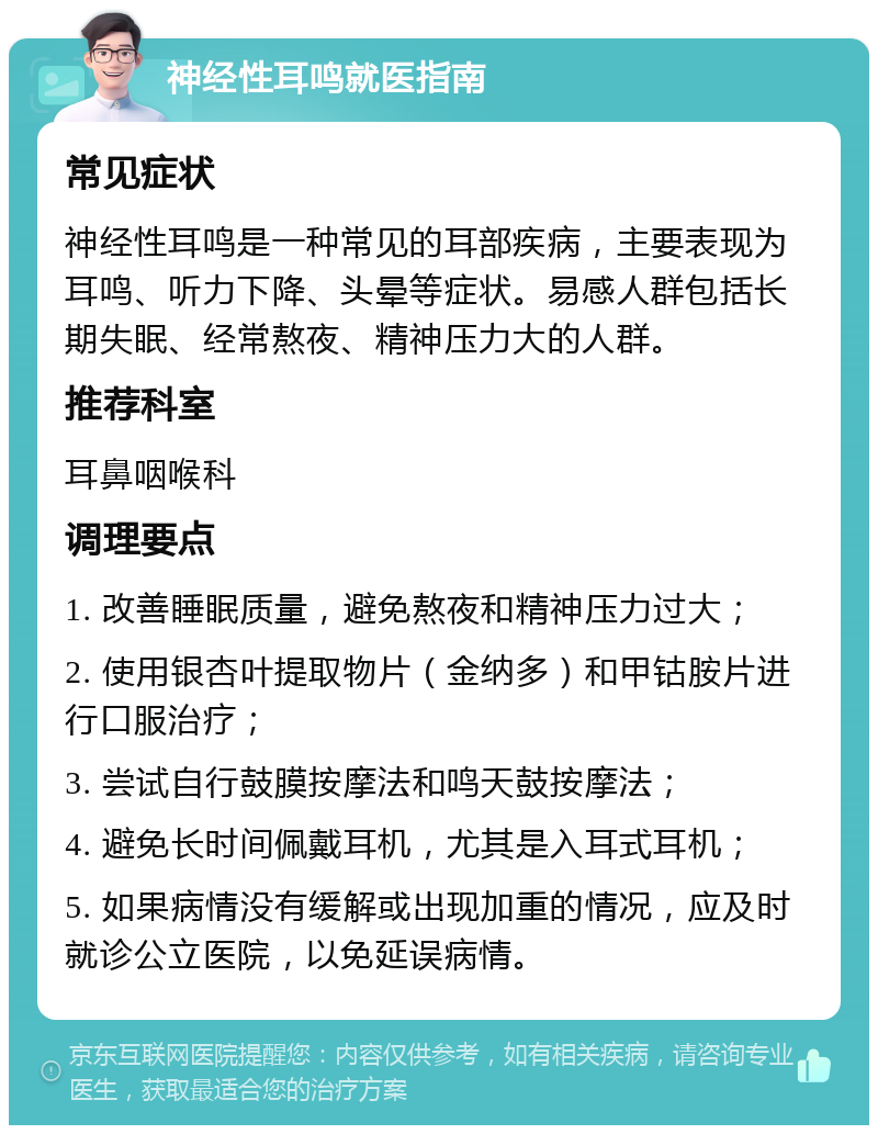 神经性耳鸣就医指南 常见症状 神经性耳鸣是一种常见的耳部疾病，主要表现为耳鸣、听力下降、头晕等症状。易感人群包括长期失眠、经常熬夜、精神压力大的人群。 推荐科室 耳鼻咽喉科 调理要点 1. 改善睡眠质量，避免熬夜和精神压力过大； 2. 使用银杏叶提取物片（金纳多）和甲钴胺片进行口服治疗； 3. 尝试自行鼓膜按摩法和鸣天鼓按摩法； 4. 避免长时间佩戴耳机，尤其是入耳式耳机； 5. 如果病情没有缓解或出现加重的情况，应及时就诊公立医院，以免延误病情。