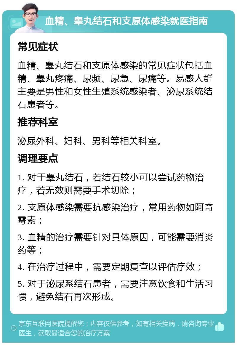 血精、睾丸结石和支原体感染就医指南 常见症状 血精、睾丸结石和支原体感染的常见症状包括血精、睾丸疼痛、尿频、尿急、尿痛等。易感人群主要是男性和女性生殖系统感染者、泌尿系统结石患者等。 推荐科室 泌尿外科、妇科、男科等相关科室。 调理要点 1. 对于睾丸结石，若结石较小可以尝试药物治疗，若无效则需要手术切除； 2. 支原体感染需要抗感染治疗，常用药物如阿奇霉素； 3. 血精的治疗需要针对具体原因，可能需要消炎药等； 4. 在治疗过程中，需要定期复查以评估疗效； 5. 对于泌尿系结石患者，需要注意饮食和生活习惯，避免结石再次形成。