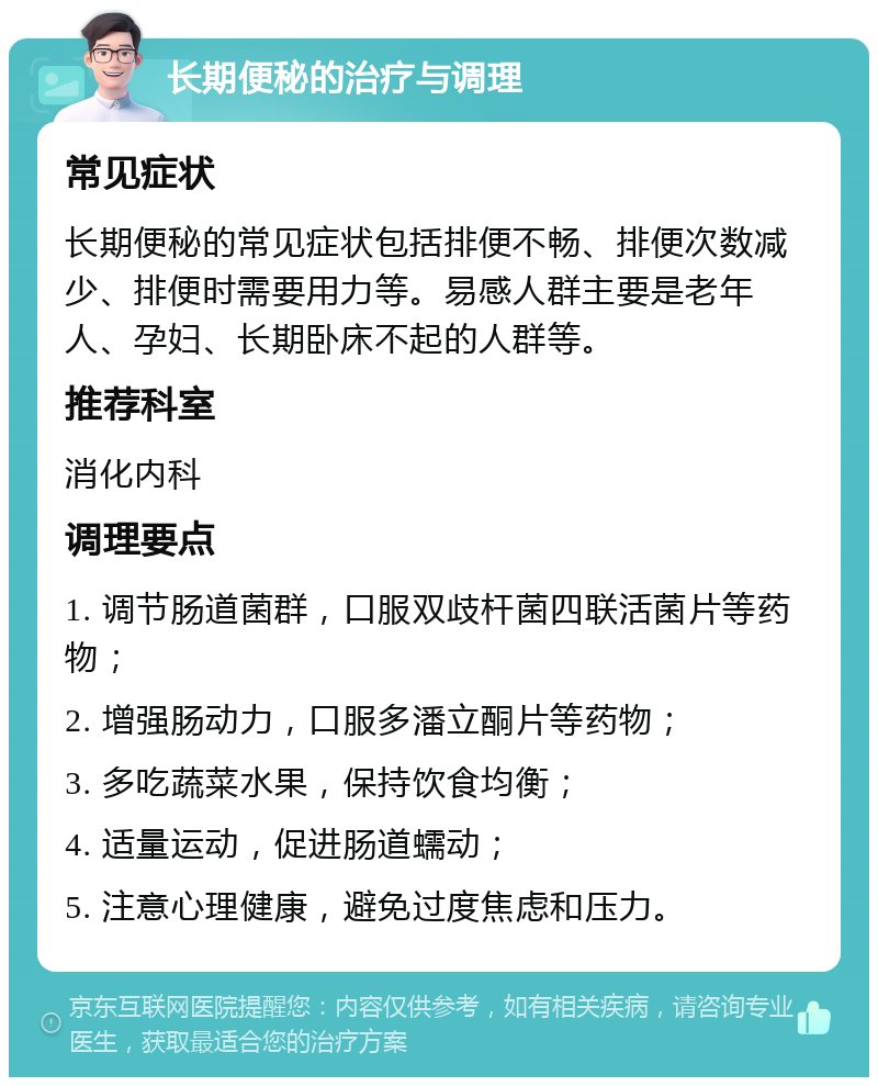 长期便秘的治疗与调理 常见症状 长期便秘的常见症状包括排便不畅、排便次数减少、排便时需要用力等。易感人群主要是老年人、孕妇、长期卧床不起的人群等。 推荐科室 消化内科 调理要点 1. 调节肠道菌群，口服双歧杆菌四联活菌片等药物； 2. 增强肠动力，口服多潘立酮片等药物； 3. 多吃蔬菜水果，保持饮食均衡； 4. 适量运动，促进肠道蠕动； 5. 注意心理健康，避免过度焦虑和压力。