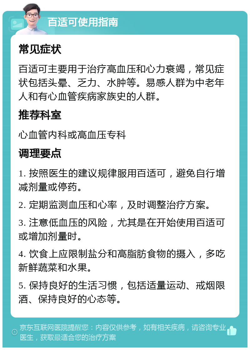 百适可使用指南 常见症状 百适可主要用于治疗高血压和心力衰竭，常见症状包括头晕、乏力、水肿等。易感人群为中老年人和有心血管疾病家族史的人群。 推荐科室 心血管内科或高血压专科 调理要点 1. 按照医生的建议规律服用百适可，避免自行增减剂量或停药。 2. 定期监测血压和心率，及时调整治疗方案。 3. 注意低血压的风险，尤其是在开始使用百适可或增加剂量时。 4. 饮食上应限制盐分和高脂肪食物的摄入，多吃新鲜蔬菜和水果。 5. 保持良好的生活习惯，包括适量运动、戒烟限酒、保持良好的心态等。